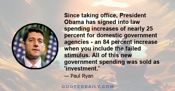 Since taking office, President Obama has signed into law spending increases of nearly 25 percent for domestic government agencies - an 84 percent increase when you include the failed stimulus. All of this new government 