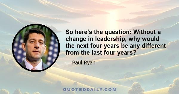 So here's the question: Without a change in leadership, why would the next four years be any different from the last four years?