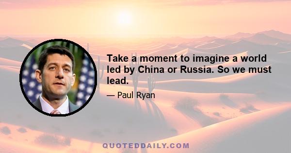 Take a moment to imagine a world led by China or Russia. So we must lead.