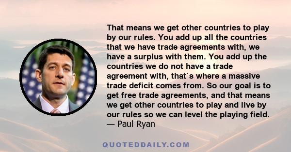 That means we get other countries to play by our rules. You add up all the countries that we have trade agreements with, we have a surplus with them. You add up the countries we do not have a trade agreement with,