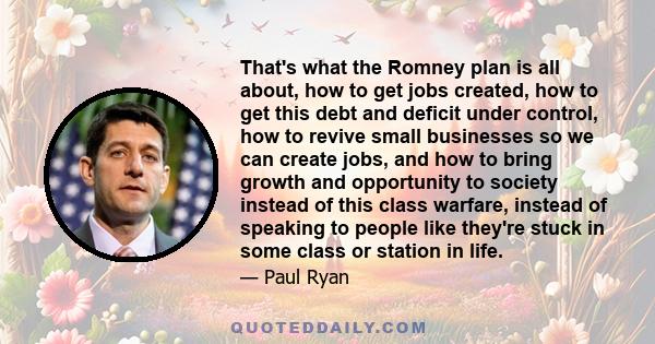 That's what the Romney plan is all about, how to get jobs created, how to get this debt and deficit under control, how to revive small businesses so we can create jobs, and how to bring growth and opportunity to society 