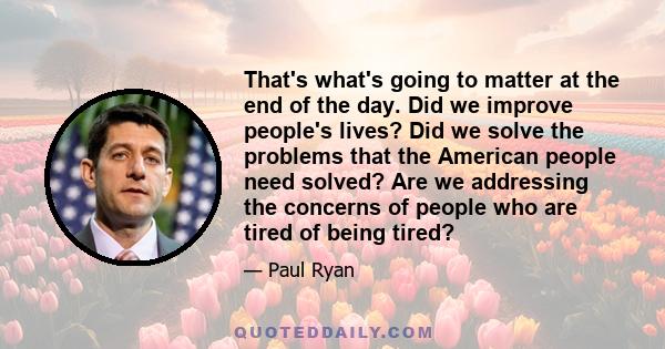 That's what's going to matter at the end of the day. Did we improve people's lives? Did we solve the problems that the American people need solved? Are we addressing the concerns of people who are tired of being tired?