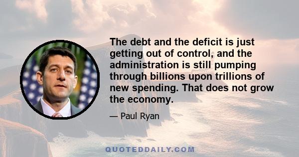 The debt and the deficit is just getting out of control, and the administration is still pumping through billions upon trillions of new spending. That does not grow the economy.