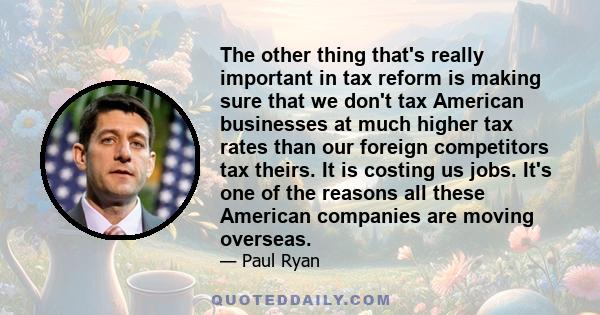 The other thing that's really important in tax reform is making sure that we don't tax American businesses at much higher tax rates than our foreign competitors tax theirs. It is costing us jobs. It's one of the reasons 