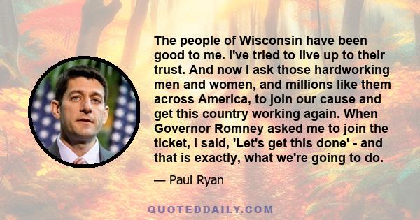 The people of Wisconsin have been good to me. I've tried to live up to their trust. And now I ask those hardworking men and women, and millions like them across America, to join our cause and get this country working