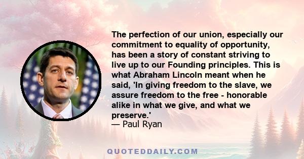 The perfection of our union, especially our commitment to equality of opportunity, has been a story of constant striving to live up to our Founding principles. This is what Abraham Lincoln meant when he said, 'In giving 