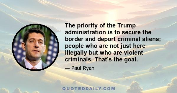 The priority of the Trump administration is to secure the border and deport criminal aliens; people who are not just here illegally but who are violent criminals. That's the goal.