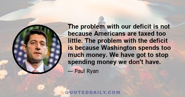 The problem with our deficit is not because Americans are taxed too little. The problem with the deficit is because Washington spends too much money. We have got to stop spending money we don't have.