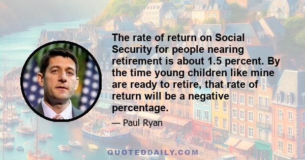 The rate of return on Social Security for people nearing retirement is about 1.5 percent. By the time young children like mine are ready to retire, that rate of return will be a negative percentage.