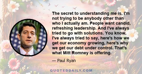 The secret to understanding me is, I'm not trying to be anybody other than who I actually am. People want candid, refreshing leadership. And I've always tried to go with solutions. You know, I've always tried to say,