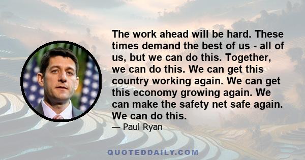 The work ahead will be hard. These times demand the best of us - all of us, but we can do this. Together, we can do this. We can get this country working again. We can get this economy growing again. We can make the