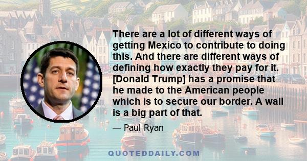 There are a lot of different ways of getting Mexico to contribute to doing this. And there are different ways of defining how exactly they pay for it. [Donald Trump] has a promise that he made to the American people