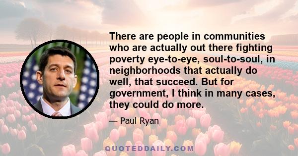 There are people in communities who are actually out there fighting poverty eye-to-eye, soul-to-soul, in neighborhoods that actually do well, that succeed. But for government, I think in many cases, they could do more.