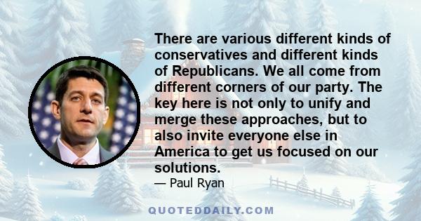 There are various different kinds of conservatives and different kinds of Republicans. We all come from different corners of our party. The key here is not only to unify and merge these approaches, but to also invite