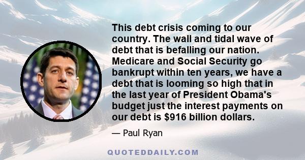 This debt crisis coming to our country. The wall and tidal wave of debt that is befalling our nation. Medicare and Social Security go bankrupt within ten years, we have a debt that is looming so high that in the last