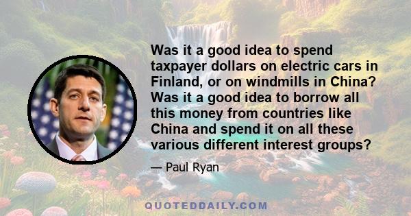 Was it a good idea to spend taxpayer dollars on electric cars in Finland, or on windmills in China? Was it a good idea to borrow all this money from countries like China and spend it on all these various different