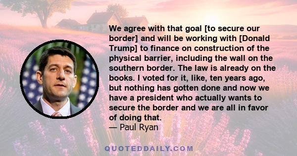 We agree with that goal [to secure our border] and will be working with [Donald Trump] to finance on construction of the physical barrier, including the wall on the southern border. The law is already on the books. I