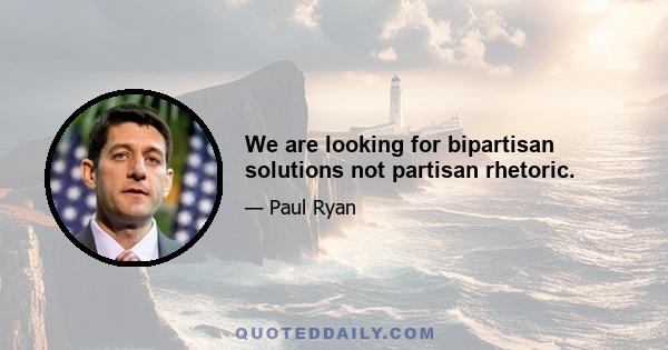 We are looking for bipartisan solutions not partisan rhetoric.