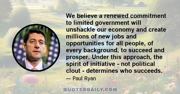 We believe a renewed commitment to limited government will unshackle our economy and create millions of new jobs and opportunities for all people, of every background, to succeed and prosper. Under this approach, the