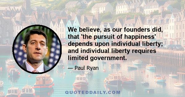 We believe, as our founders did, that 'the pursuit of happiness' depends upon individual liberty; and individual liberty requires limited government.