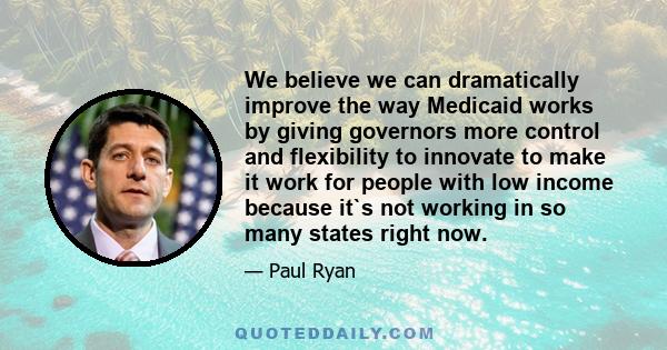 We believe we can dramatically improve the way Medicaid works by giving governors more control and flexibility to innovate to make it work for people with low income because it`s not working in so many states right now.