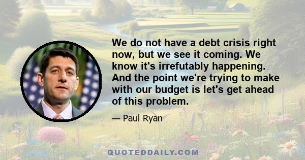 We do not have a debt crisis right now, but we see it coming. We know it's irrefutably happening. And the point we're trying to make with our budget is let's get ahead of this problem.