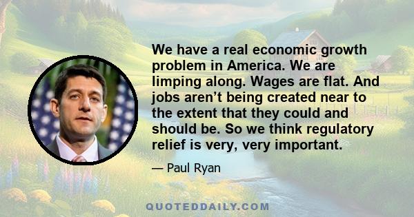 We have a real economic growth problem in America. We are limping along. Wages are flat. And jobs aren’t being created near to the extent that they could and should be. So we think regulatory relief is very, very