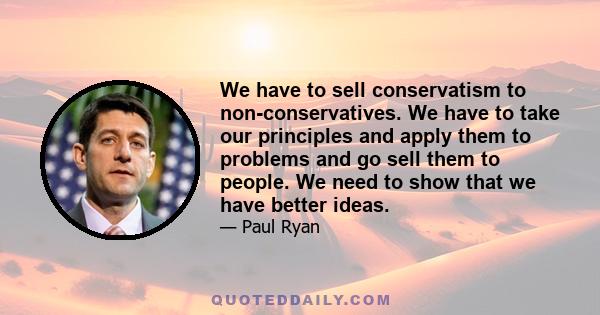 We have to sell conservatism to non-conservatives. We have to take our principles and apply them to problems and go sell them to people. We need to show that we have better ideas.