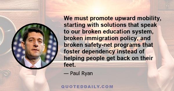 We must promote upward mobility, starting with solutions that speak to our broken education system, broken immigration policy, and broken safety-net programs that foster dependency instead of helping people get back on