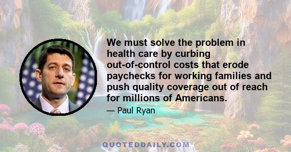 We must solve the problem in health care by curbing out-of-control costs that erode paychecks for working families and push quality coverage out of reach for millions of Americans.