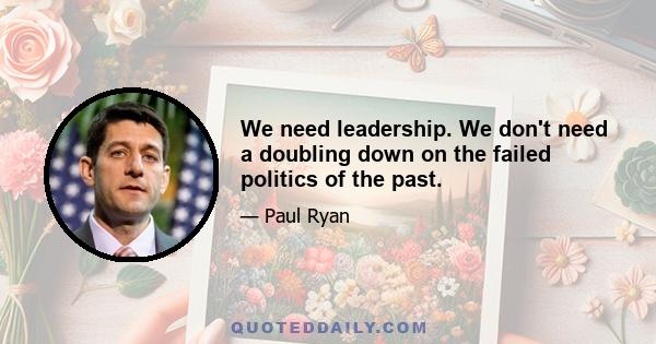 We need leadership. We don't need a doubling down on the failed politics of the past.