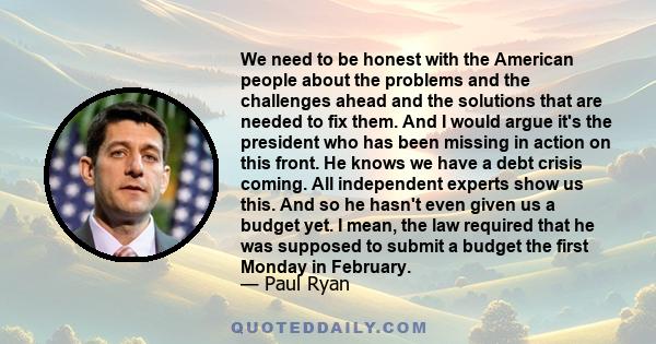 We need to be honest with the American people about the problems and the challenges ahead and the solutions that are needed to fix them. And I would argue it's the president who has been missing in action on this front. 