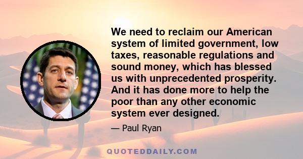 We need to reclaim our American system of limited government, low taxes, reasonable regulations and sound money, which has blessed us with unprecedented prosperity. And it has done more to help the poor than any other