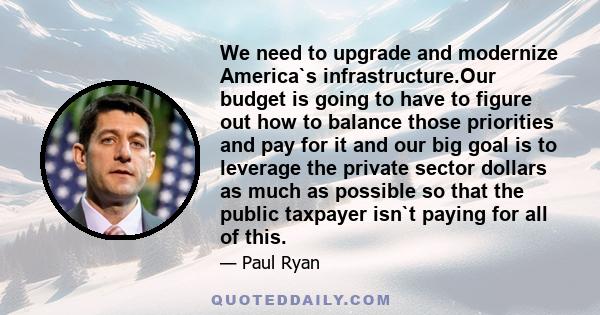 We need to upgrade and modernize America`s infrastructure.Our budget is going to have to figure out how to balance those priorities and pay for it and our big goal is to leverage the private sector dollars as much as