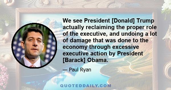 We see President [Donald] Trump actually reclaiming the proper role of the executive, and undoing a lot of damage that was done to the economy through excessive executive action by President [Barack] Obama.