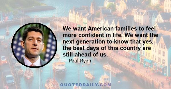 We want American families to feel more confident in life. We want the next generation to know that yes, the best days of this country are still ahead of us.