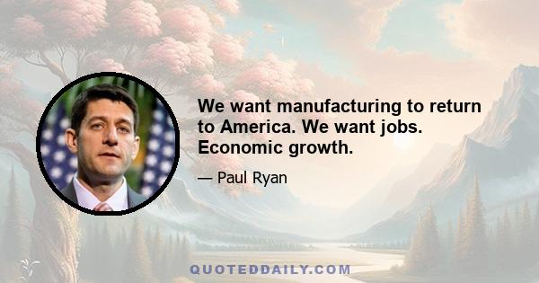 We want manufacturing to return to America. We want jobs. Economic growth.