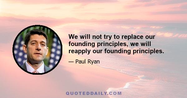 We will not try to replace our founding principles, we will reapply our founding principles.