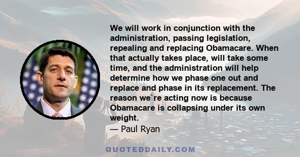 We will work in conjunction with the administration, passing legislation, repealing and replacing Obamacare. When that actually takes place, will take some time, and the administration will help determine how we phase