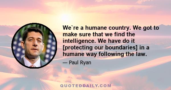 We`re a humane country. We got to make sure that we find the intelligence. We have do it [protecting our boundaries] in a humane way following the law.