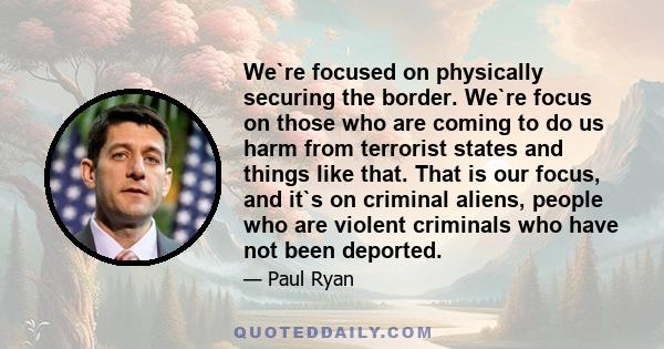 We`re focused on physically securing the border. We`re focus on those who are coming to do us harm from terrorist states and things like that. That is our focus, and it`s on criminal aliens, people who are violent