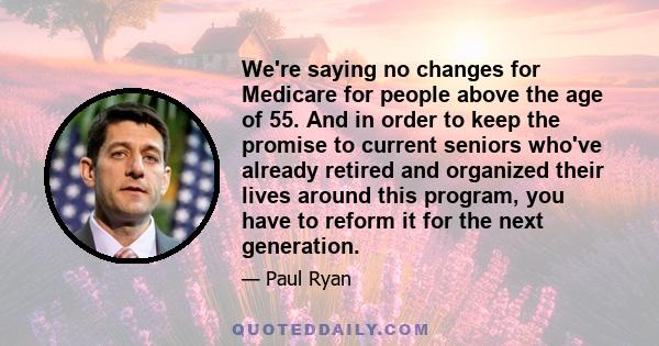 We're saying no changes for Medicare for people above the age of 55. And in order to keep the promise to current seniors who've already retired and organized their lives around this program, you have to reform it for