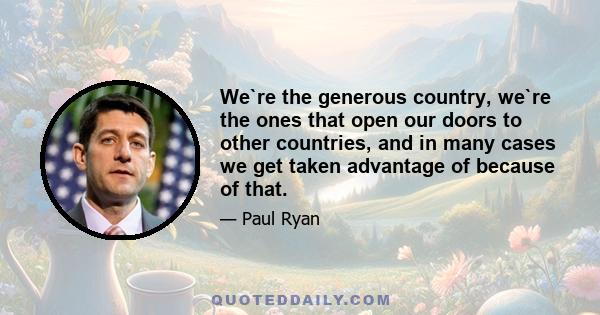 We`re the generous country, we`re the ones that open our doors to other countries, and in many cases we get taken advantage of because of that.