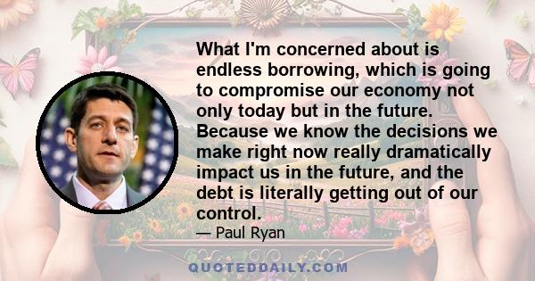 What I'm concerned about is endless borrowing, which is going to compromise our economy not only today but in the future. Because we know the decisions we make right now really dramatically impact us in the future, and