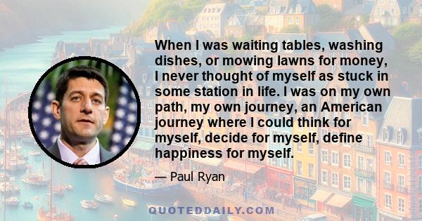 When I was waiting tables, washing dishes, or mowing lawns for money, I never thought of myself as stuck in some station in life. I was on my own path, my own journey, an American journey where I could think for myself, 