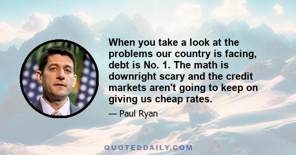 When you take a look at the problems our country is facing, debt is No. 1. The math is downright scary and the credit markets aren't going to keep on giving us cheap rates.