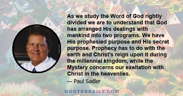 As we study the Word of God rightly divided we are to understand that God has arranged His dealings with mankind into two programs. We have His prophesied purpose and His secret purpose. Prophecy has to do with the