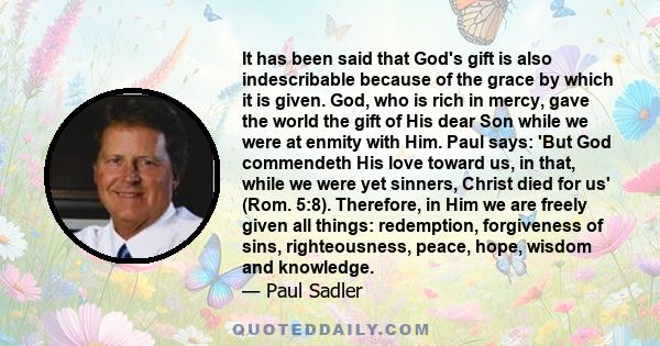 It has been said that God's gift is also indescribable because of the grace by which it is given. God, who is rich in mercy, gave the world the gift of His dear Son while we were at enmity with Him. Paul says: 'But God