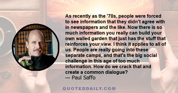 As recently as the '70s, people were forced to see information that they didn't agree with in newspapers and the like. Now there is so much information you really can build your own walled garden that just has the stuff 