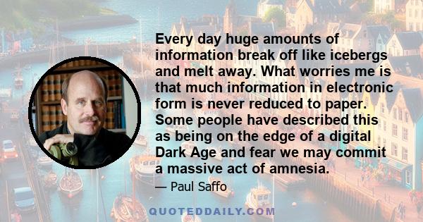 Every day huge amounts of information break off like icebergs and melt away. What worries me is that much information in electronic form is never reduced to paper. Some people have described this as being on the edge of 